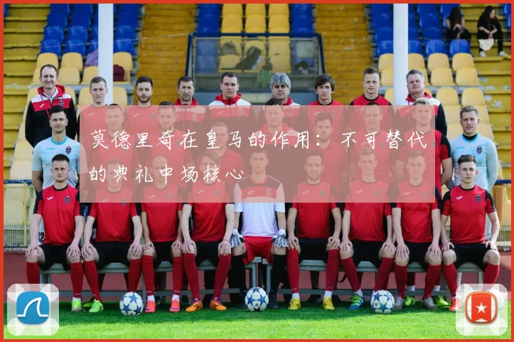 莫德里奇在皇马的作用:不可替代的典礼中场核心
