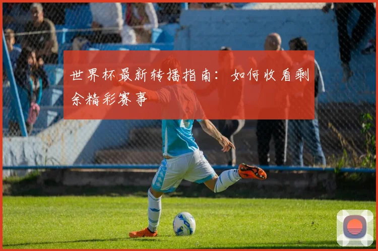世界杯最新转播指南：如何收看剩余精彩赛事